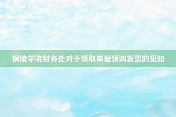 铜陵学院财务处对于领取单据领购发票的见知